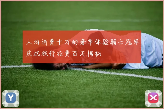 人均消费十万的奢华体验骑士冠军庆祝旅行花费百万揭秘