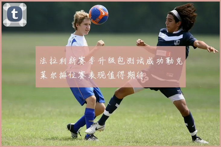 法拉利新赛季升级包测试成功勒克莱尔排位赛表现值得期待