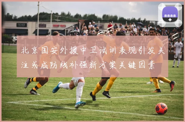 北京国安外援中卫试训表现引发关注或成防线补强新方案关键因素