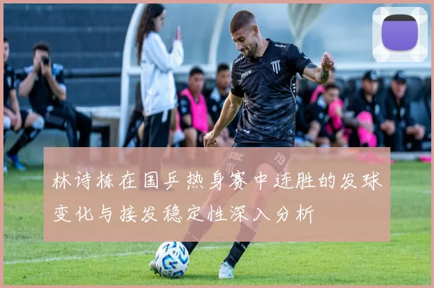 林诗栋在国乒热身赛中连胜的发球变化与接发稳定性深入分析