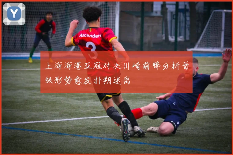 上海海港亚冠对决川崎前锋分析晋级形势愈发扑朔迷离