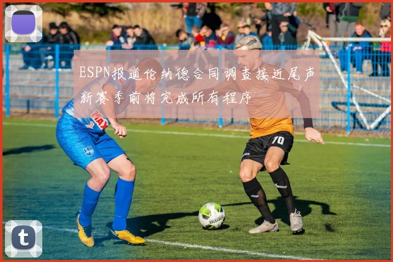 ESPN报道伦纳德合同调查接近尾声新赛季前将完成所有程序