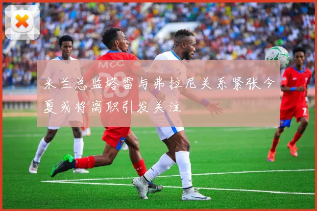 米兰总监塔雷与弗拉尼关系紧张今夏或将离职引发关注