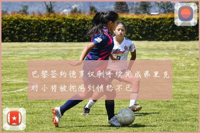 巴黎签约德罗仅剩手续完成弗里克对小将被挖感到愤怒不已