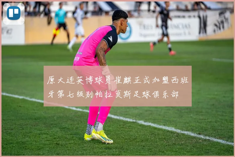 原大连英博球员崔麒正式加盟西班牙第七级别帕拉莫斯足球俱乐部