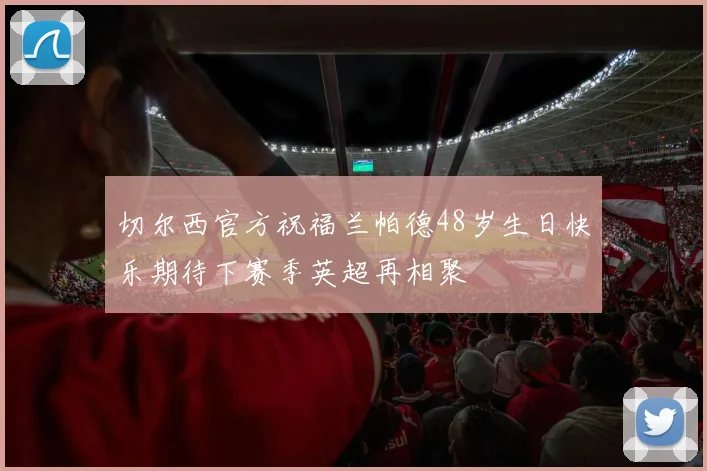 切尔西官方祝福兰帕德48岁生日快乐期待下赛季英超再相聚