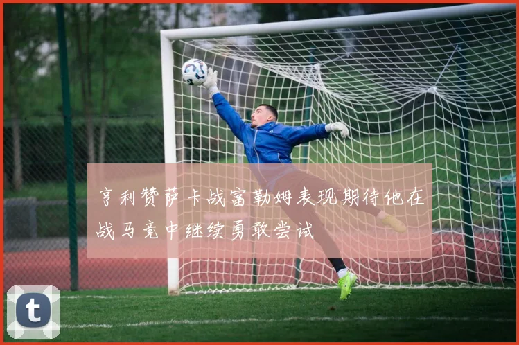 亨利赞萨卡战富勒姆表现期待他在战马竞中继续勇敢尝试