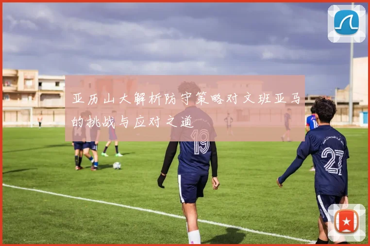 亚历山大解析防守策略对文班亚马的挑战与应对之道