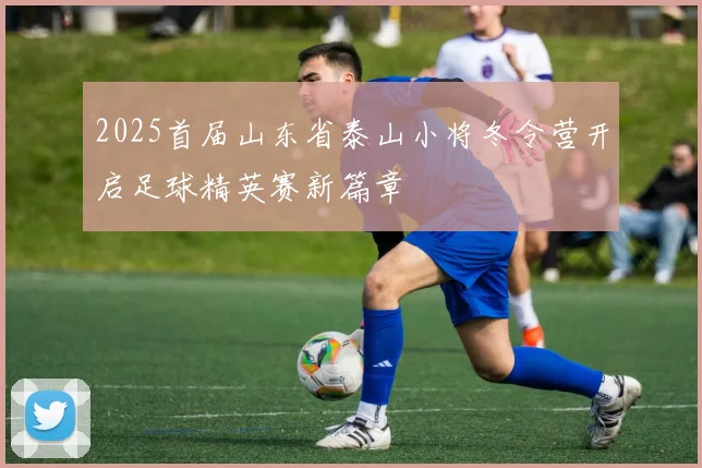 2025首届山东省泰山小将冬令营开启足球精英赛新篇章
