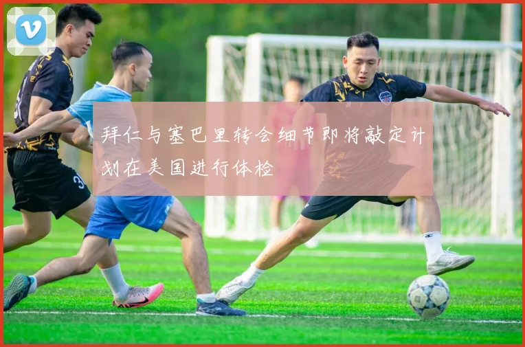 拜仁与塞巴里转会细节即将敲定计划在美国进行体检