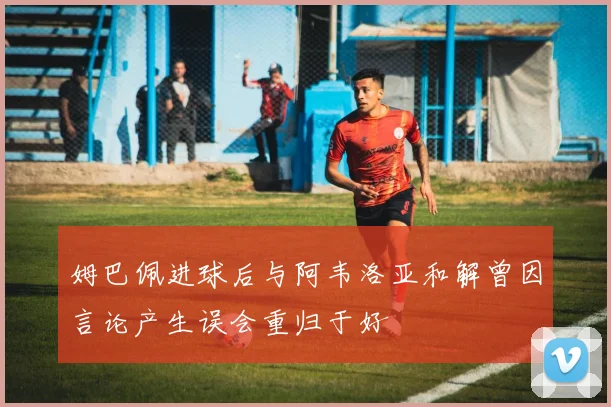 姆巴佩进球后与阿韦洛亚和解曾因言论产生误会重归于好