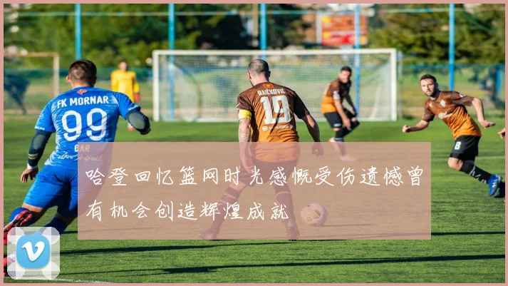 哈登回忆篮网时光感慨受伤遗憾曾有机会创造辉煌成就