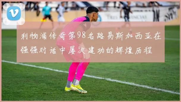 利物浦传奇第98名路易斯加西亚在强强对话中屡次建功的辉煌历程