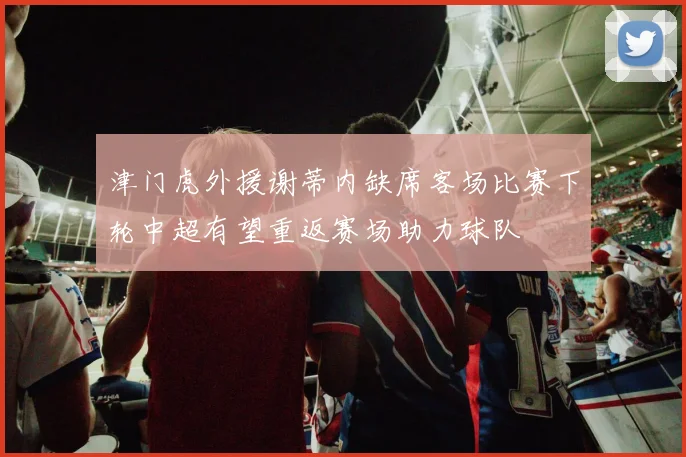 津门虎外援谢蒂内缺席客场比赛下轮中超有望重返赛场助力球队