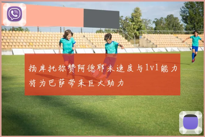 扬库托称赞阿德耶米速度与1v1能力将为巴萨带来巨大助力