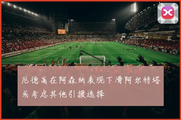 厄德高在阿森纳表现下滑阿尔特塔或考虑其他引援选择