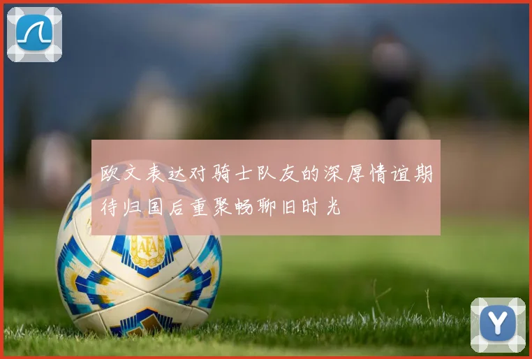 欧文表达对骑士队友的深厚情谊期待归国后重聚畅聊旧时光
