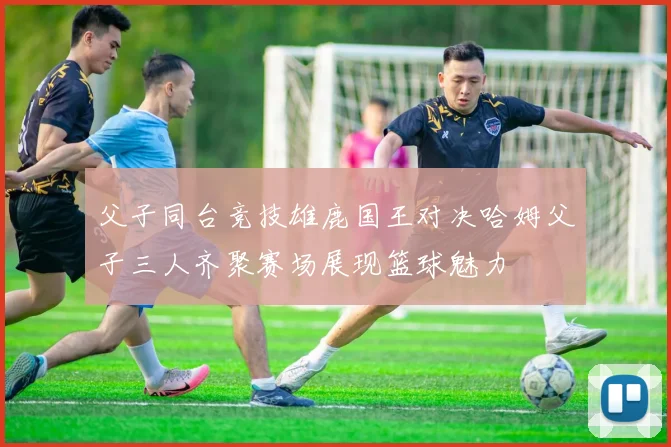 父子同台竞技雄鹿国王对决哈姆父子三人齐聚赛场展现篮球魅力