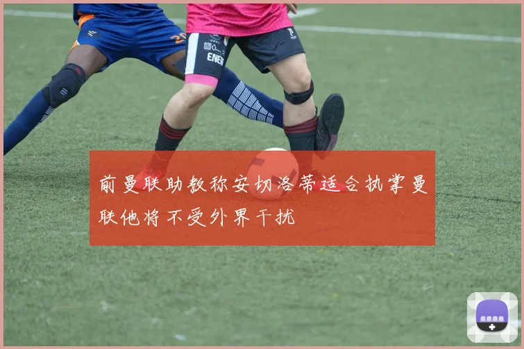 前曼联助教称安切洛蒂适合执掌曼联他将不受外界干扰