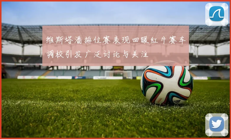 维斯塔潘排位赛表现回暖红牛赛车调校引发广泛讨论与关注