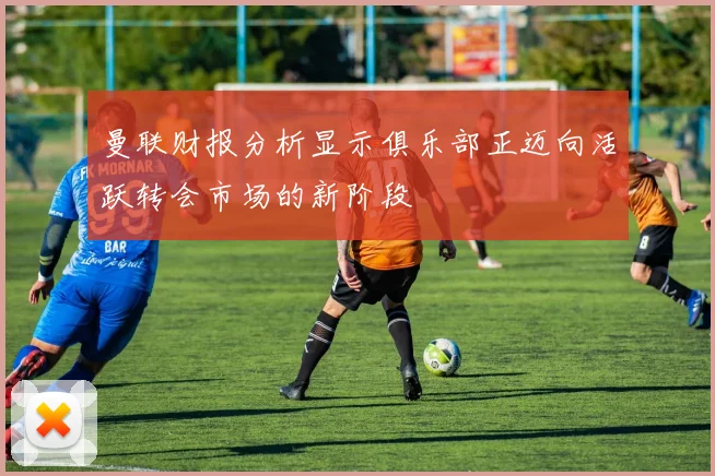 曼联财报分析显示俱乐部正迈向活跃转会市场的新阶段