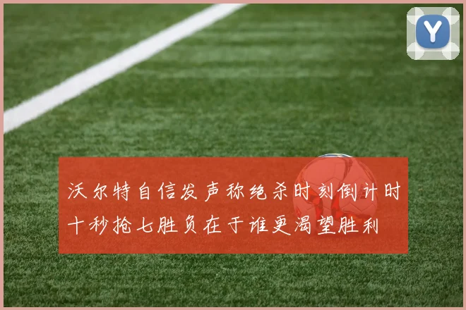 沃尔特自信发声称绝杀时刻倒计时十秒抢七胜负在于谁更渴望胜利