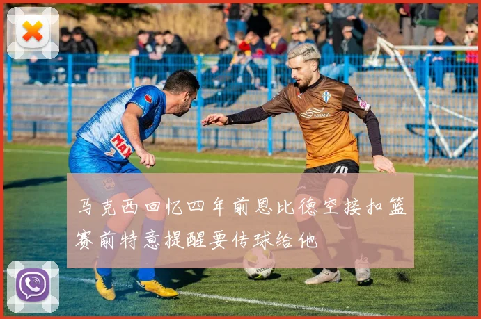 马克西回忆四年前恩比德空接扣篮赛前特意提醒要传球给他