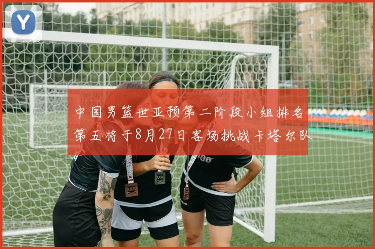 中国男篮世亚预第二阶段小组排名第五将于8月27日客场挑战卡塔尔队